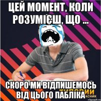 цей момент, коли розумієш, що ... скоро ми відпишемось від цього пабліка