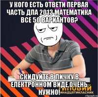 у кого есть ответи первая часть дпа 2013 математика все 50 вариантов? скидуйте в личку в електронном виде,очень нужно!