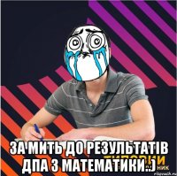  за мить до результатів дпа з математики..)