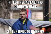 я тебя не заставляю ставить лайк я тебя просто обниму