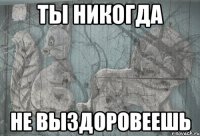 ты никогда не выздоровеешь