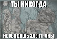 ты никогда не увидишь электроны