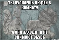 ты пускаешь людей в комнату а они заходят и не снимают обувь