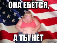 она ебётся, а ты нет