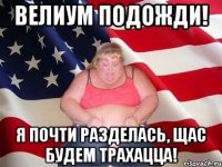 велиум подожди! я почти разделась, щас будем трахацца!