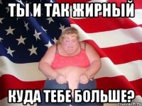 ты и так жирный куда тебе больше?