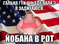 галька ! ти шо здєлала ? я задихаюся, йобана в рот