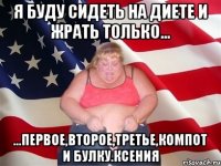 я буду сидеть на диете и жрать только... ...первое,второе,третье,компот и булку.ксения