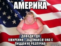 америка доводит до ожирения.....задумайся! она с пиццой не разлучна!