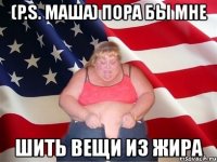 (p.s. маша) пора бы мне шить вещи из жира