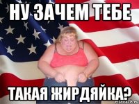 ну зачем тебе такая жирдяйка?