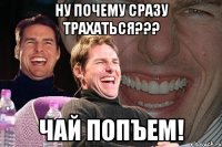 ну почему сразу трахаться??? чай попъем!