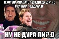 я хотела сказать:" ди,ди,ди,ди"но сказала "о,едааа:d" ну не дура ли?:d