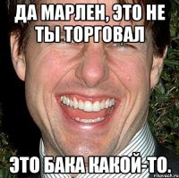 да марлен, это не ты торговал это бака какой-то.