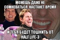 можешь даже не сомневаться, настанет время и тебя будет тошнить от half life-3