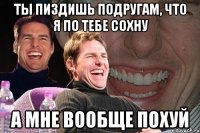 ты пиздишь подругам, что я по тебе сохну а мне вообще похуй