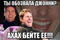 ты обозвала джонни? ахах бейте ее!!!