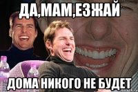 да,мам,езжай дома никого не будет