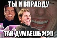 ты и вправду так думаешь?!?!!