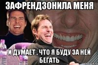 зафрендзонила меня и думает , что я буду за ней бегать