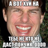 а вот хуй на тебе не кто не даст,пончик :dddd