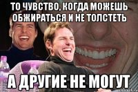 то чувство, когда можешь обжираться и не толстеть а другие не могут