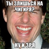 ты злишься на чигиря? ну и зря