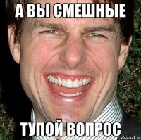 а вы смешные тупой вопрос