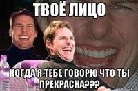 твоё лицо когда я тебе говорю что ты прекрасна???