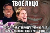 твоё лицо когда глор утверждает,что болеет за фк "монако" ещё с 2004 года