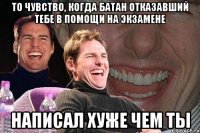 то чувство, когда батан отказавший тебе в помощи на экзамене написал хуже чем ты