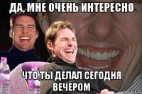 да, мне очень интересно что ты делал сегодня вечером