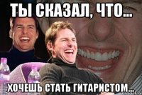 ты сказал, что... хочешь стать гитаристом...