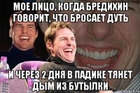 мое лицо, когда бредихин говорит, что бросает дуть и через 2 дня в падике тянет дым из бутылки