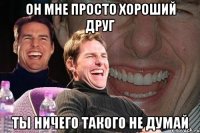 он мне просто хороший друг ты ничего такого не думай