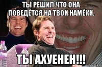 ты решил что она поведётся на твои намёки. ты ахуенен!!!