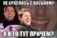 не сраслось с васьком? а я то тут причем?