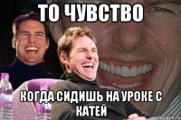 то чувство когда сидишь на уроке с катей