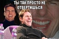 ты так просто не отвертишься 