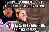 ты правда считаешь, что если я не платил 1200 грн, то я не буду пить виски на выпускном??