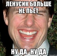 ленусик больше не пьёт ну да -ну да