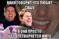 ваня говорит что любит сашу а она просто удовлетворяется им)))