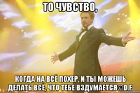 то чувство, когда на всё похер, и ты можешь делать всё, что тебе вздумается©d.f