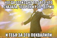 когда отпиздил тп за то,что сказала, что рок и рэп - дермо и тебя за это похвалили