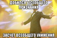 добился ысеобщего признания засчет всеобщего унижения