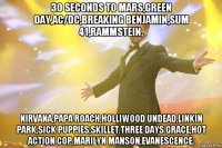 30 seconds to mars,green day,ac/dc,breaking benjamin,sum 41,rammstein, nirvana,papa roach,holliwood undead,linkin park,sick puppies,skillet,three days grace,hot action cop,marilyn manson,evanescence.