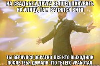 на свадьбе у друга вышел покурить на улицу, там валялся витя ты вернулся обратно, все кто выходили после тебя думали что ты его уработал