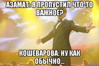 азамат: я пропустил что-то важное? кошеварова: ну как обычно...