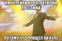 ни копейки не потратил на престижа потому что пришел на нуле