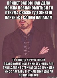 привет салом как дела можна познакомиться ти откуда скажи где живеш парен ест салам папалам ти откуда хочу с тобой пазнакомиться я нимагу жить без тибя давай встричатся добрий ден мисс паставь в отнашения давай познакомися